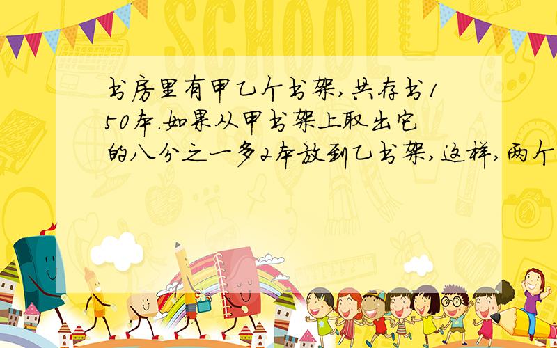 书房里有甲乙个书架,共存书150本.如果从甲书架上取出它的八分之一多2本放到乙书架,这样,两个书架上的书就刚好相等,甲书