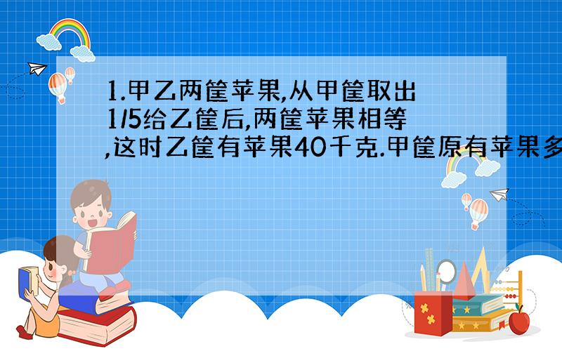 1.甲乙两筐苹果,从甲筐取出1/5给乙筐后,两筐苹果相等,这时乙筐有苹果40千克.甲筐原有苹果多少千克?