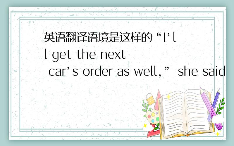 英语翻译语境是这样的“I’ll get the next car’s order as well,” she said