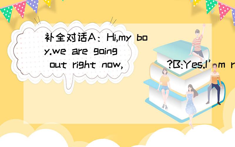 补全对话A：Hi,my boy.we are going out right now,____?B:Yes.I’m re