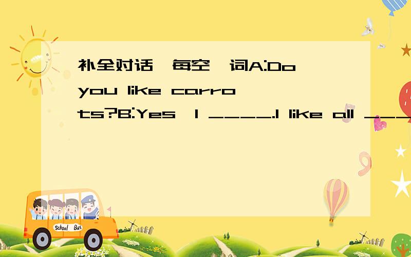 补全对话,每空一词A:Do you like carrots?B:Yes,I ____.I like all ____.