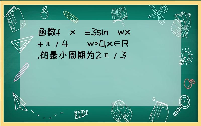 函数f(x)=3sin(wx+π/4)(w>0,x∈R),的最小周期为2π/3