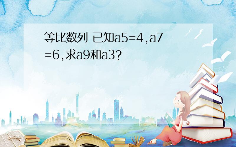 等比数列 已知a5=4,a7=6,求a9和a3?