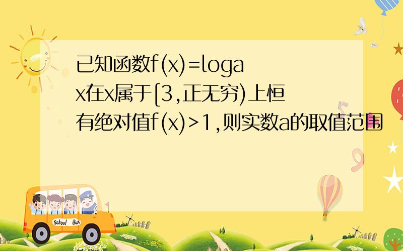 已知函数f(x)=loga x在x属于[3,正无穷)上恒有绝对值f(x)>1,则实数a的取值范围