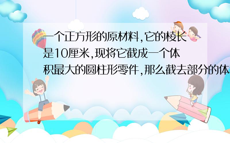 一个正方形的原材料,它的棱长是10厘米,现将它截成一个体积最大的圆柱形零件,那么截去部分的体积是多少