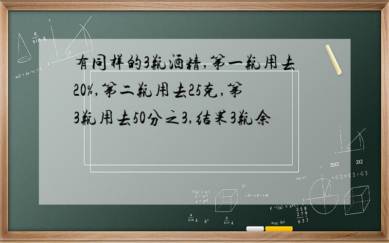 有同样的3瓶酒精,第一瓶用去20%,第二瓶用去25克,第3瓶用去50分之3,结果3瓶余