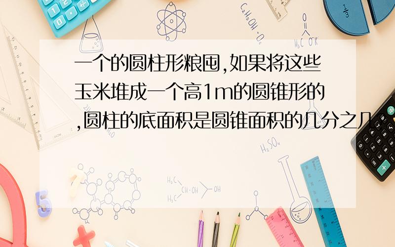 一个的圆柱形粮囤,如果将这些玉米堆成一个高1m的圆锥形的,圆柱的底面积是圆锥面积的几分之几?