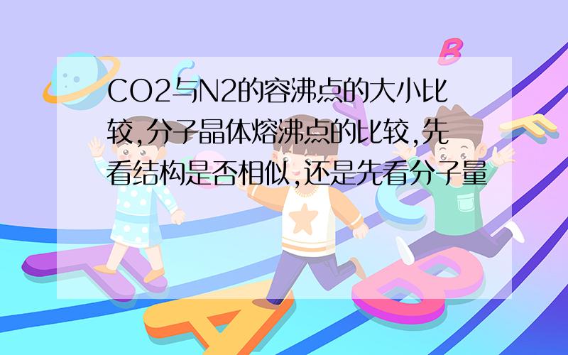 CO2与N2的容沸点的大小比较,分子晶体熔沸点的比较,先看结构是否相似,还是先看分子量