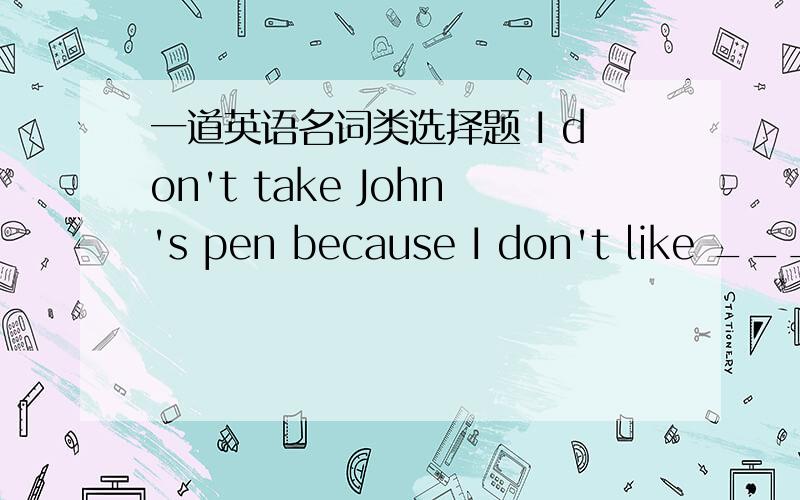 一道英语名词类选择题 I don't take John's pen because I don't like ___.