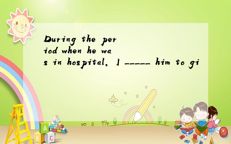 During the period when he was in hospital, I _____ him to gi