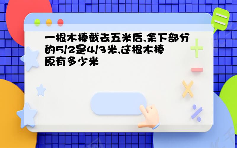 一根木棒截去五米后,余下部分的5/2是4/3米,这根木棒原有多少米