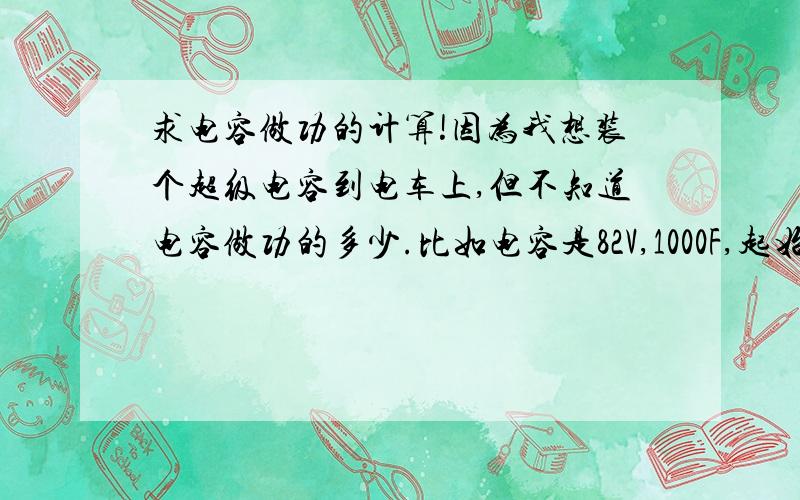 求电容做功的计算!因为我想装个超级电容到电车上,但不知道电容做功的多少.比如电容是82V,1000F,起始放电电压82V