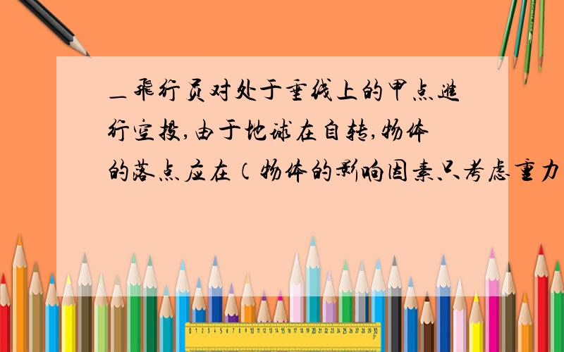 ＿飞行员对处于垂线上的甲点进行空投,由于地球在自转,物体的落点应在（物体的影响因素只考虑重力）