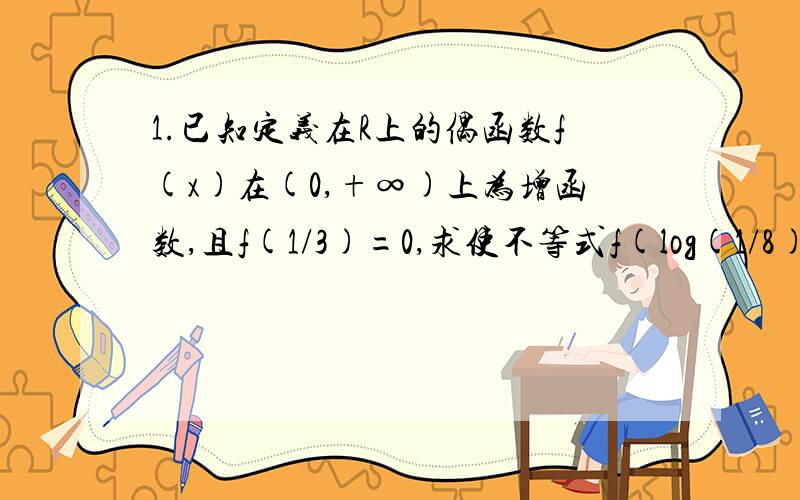 1.已知定义在R上的偶函数f(x)在(0,+∞)上为增函数,且f(1/3)=0,求使不等式f(log(1/8)^x)>0