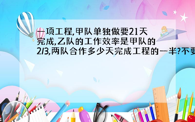 一项工程,甲队单独做要21天完成,乙队的工作效率是甲队的2/3,两队合作多少天完成工程的一半?不要方程