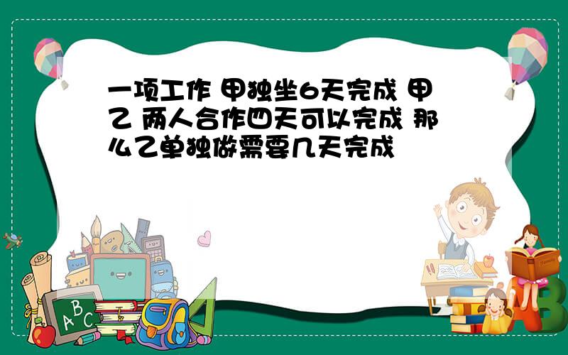 一项工作 甲独坐6天完成 甲乙 两人合作四天可以完成 那么乙单独做需要几天完成