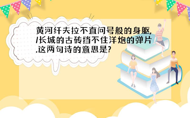 黄河纤夫拉不直问号般的身躯,/长城的古砖挡不住洋炮的弹片.这两句诗的意思是?