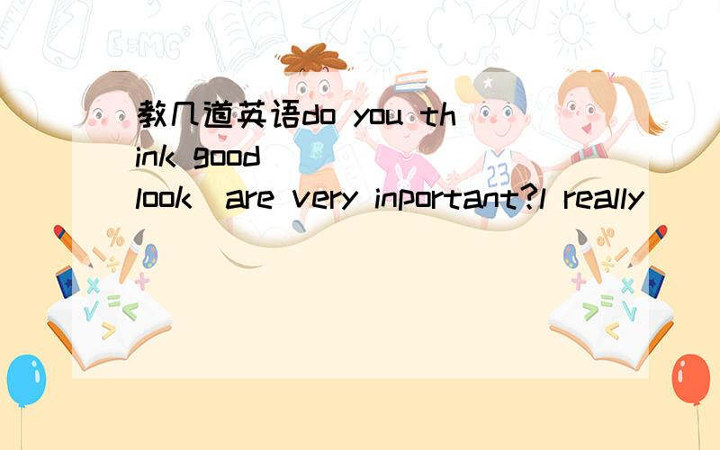 教几道英语do you think good ____(look)are very inportant?l really