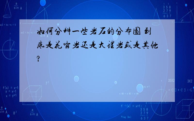 如何分辨一些岩石的分布图 到底是花岗岩还是大理岩或是其他?