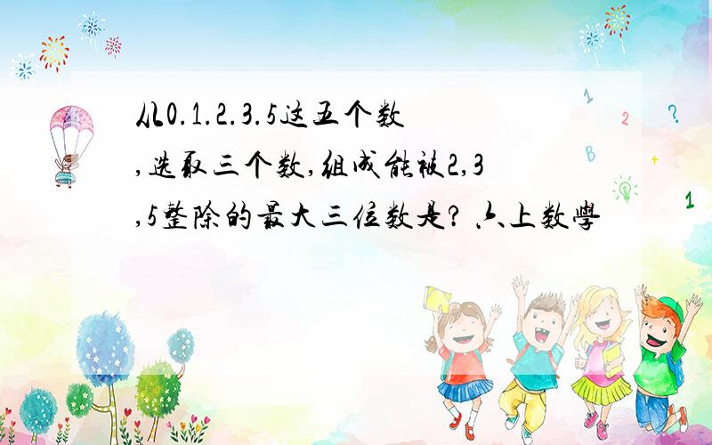 从0.1.2.3.5这五个数,选取三个数,组成能被2,3,5整除的最大三位数是? 六上数学