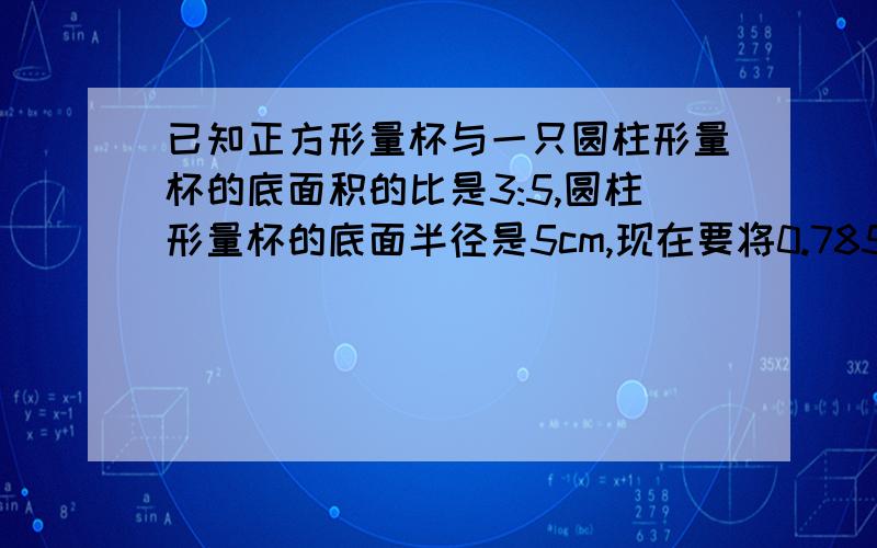 已知正方形量杯与一只圆柱形量杯的底面积的比是3:5,圆柱形量杯的底面半径是5cm,现在要将0.785升的水倒入两只空杯中