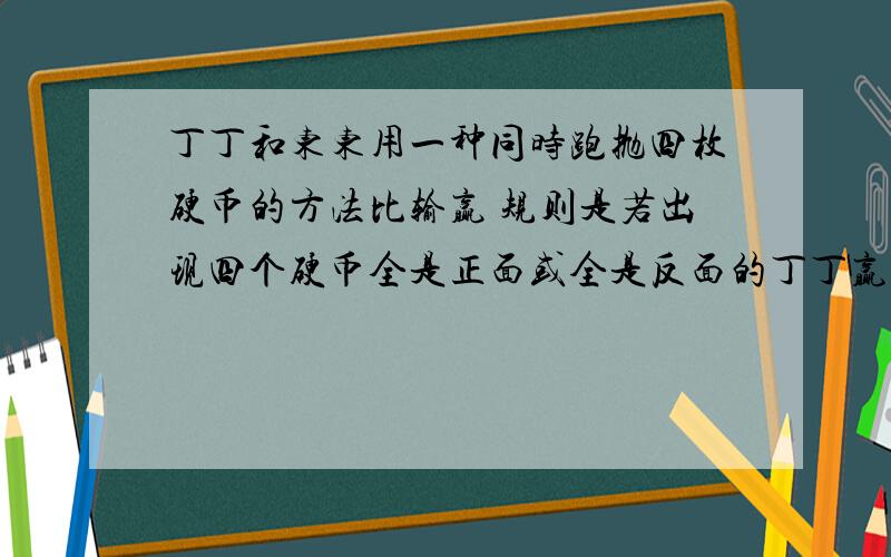 丁丁和东东用一种同时跑抛四枚硬币的方法比输赢 规则是若出现四个硬币全是正面或全是反面的丁丁赢,若