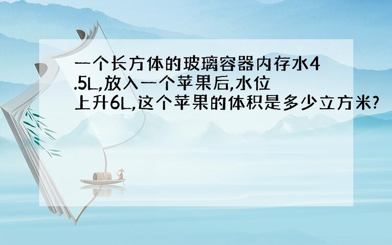 一个长方体的玻璃容器内存水4.5L,放入一个苹果后,水位上升6L,这个苹果的体积是多少立方米?