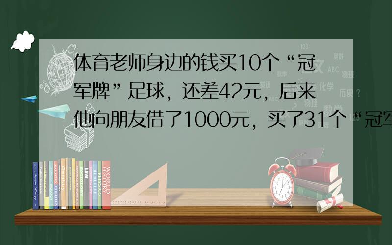 体育老师身边的钱买10个“冠军牌”足球，还差42元，后来他向朋友借了1000元，买了31个“冠军牌”足球结果多了13元．