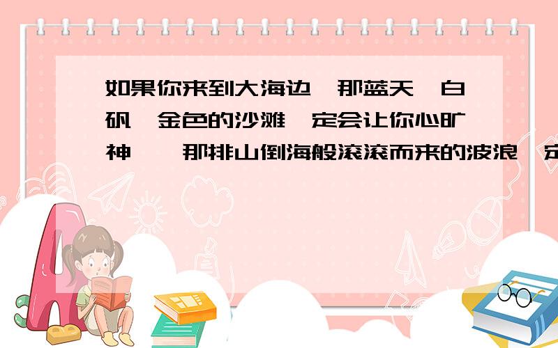 如果你来到大海边,那蓝天,白矾,金色的沙滩一定会让你心旷神怡,那排山倒海般滚滚而来的波浪一定会让你情绪激昂.这段是什文章