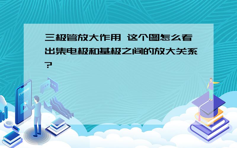 三极管放大作用 这个图怎么看出集电极和基极之间的放大关系?