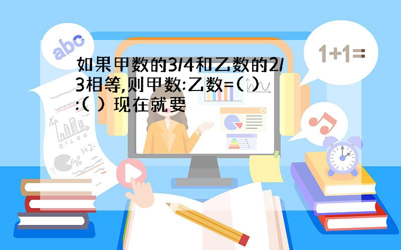 如果甲数的3/4和乙数的2/3相等,则甲数:乙数=( ):( ) 现在就要