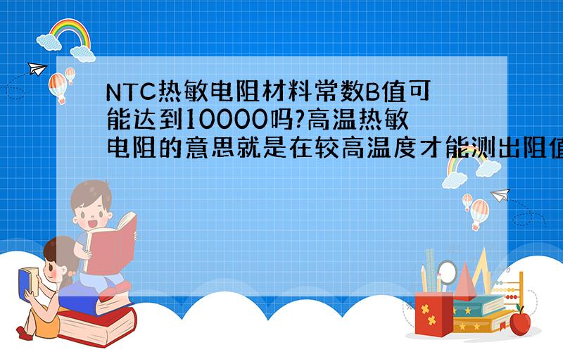 NTC热敏电阻材料常数B值可能达到10000吗?高温热敏电阻的意思就是在较高温度才能测出阻值吗?求定义……