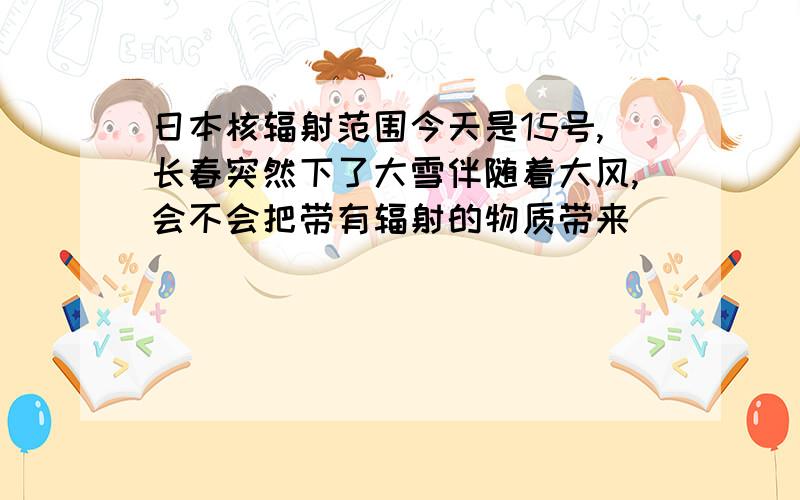 日本核辐射范围今天是15号,长春突然下了大雪伴随着大风,会不会把带有辐射的物质带来