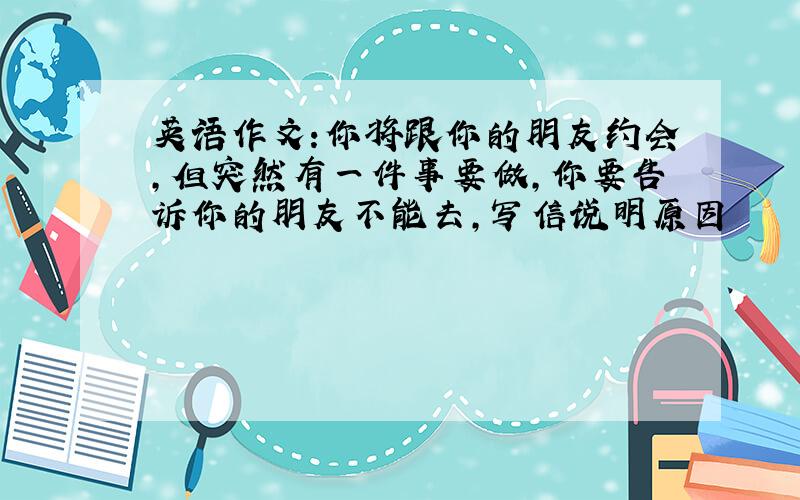 英语作文:你将跟你的朋友约会,但突然有一件事要做,你要告诉你的朋友不能去,写信说明原因