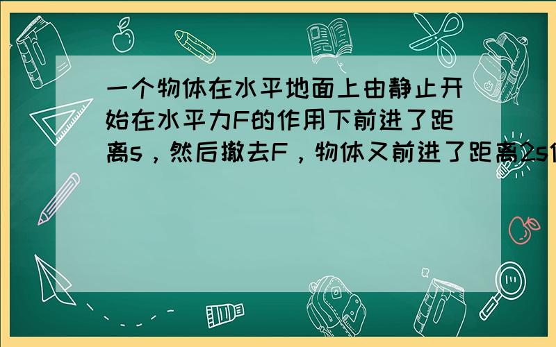 一个物体在水平地面上由静止开始在水平力F的作用下前进了距离s，然后撤去F，物体又前进了距离2s停下来，那么，物体在运动中