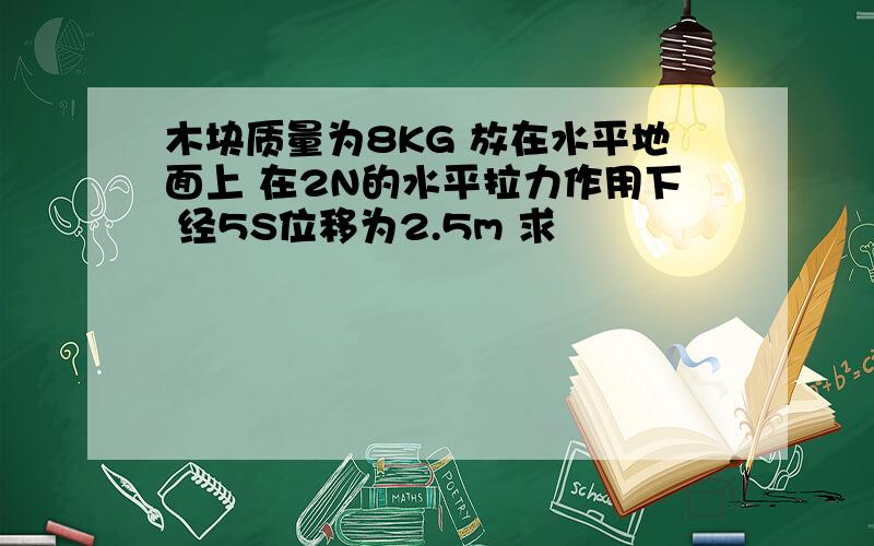 木块质量为8KG 放在水平地面上 在2N的水平拉力作用下 经5S位移为2.5m 求