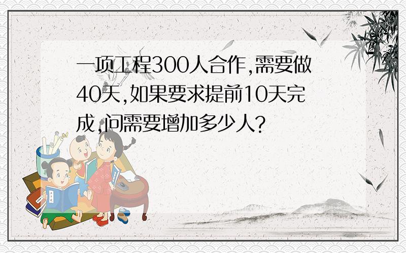 一项工程300人合作,需要做40天,如果要求提前10天完成,问需要增加多少人?