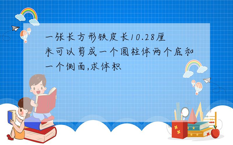 一张长方形铁皮长10.28厘米可以剪成一个圆柱体两个底和一个侧面,求体积