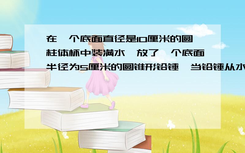 在一个底面直径是10厘米的圆柱体杯中装满水,放了一个底面半径为5厘米的圆锥形铅锤,当铅锤从水中取出来后,杯子的水面下降了