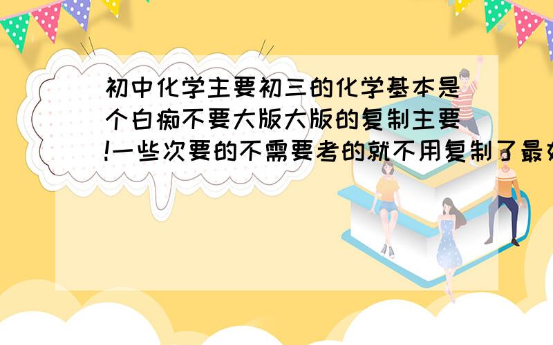 初中化学主要初三的化学基本是个白痴不要大版大版的复制主要!一些次要的不需要考的就不用复制了最好还有物质的一些特征:比如x