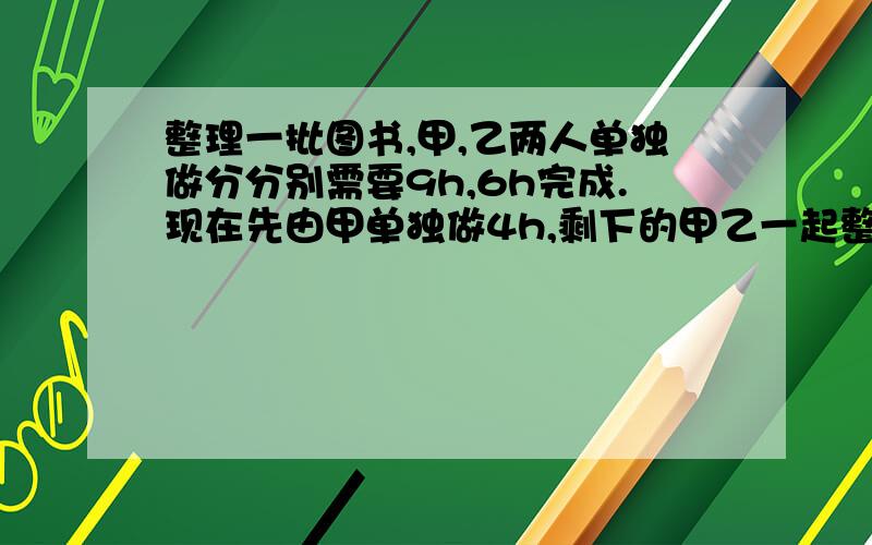 整理一批图书,甲,乙两人单独做分分别需要9h,6h完成.现在先由甲单独做4h,剩下的甲乙一起整理,则甲乙几小时完成.方程