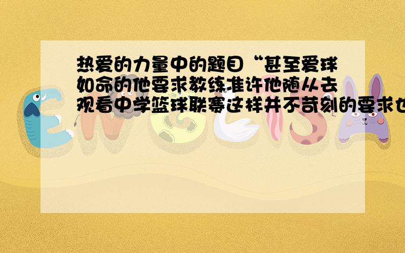 热爱的力量中的题目“甚至爱球如命的他要求教练准许他随从去观看中学篮球联赛这样并不苛刻的要求也被回绝了”怎么把长句改为短句