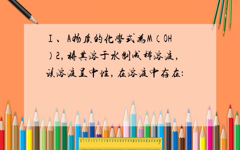 Ⅰ、A物质的化学式为M（OH）2，将其溶于水制成稀溶液，该溶液呈中性，在溶液中存在：