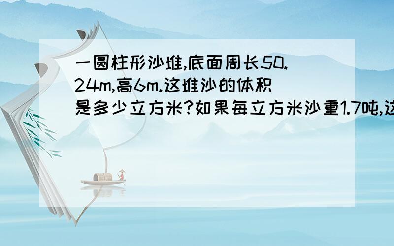 一圆柱形沙堆,底面周长50.24m,高6m.这堆沙的体积是多少立方米?如果每立方米沙重1.7吨,这堆沙子有几吨