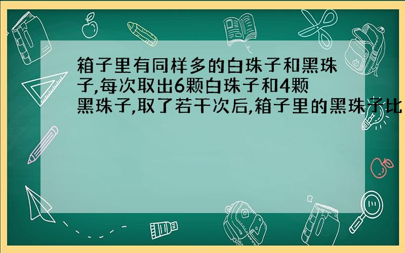 箱子里有同样多的白珠子和黑珠子,每次取出6颗白珠子和4颗黑珠子,取了若干次后,箱子里的黑珠子比白珠子多36颗,一共取了多