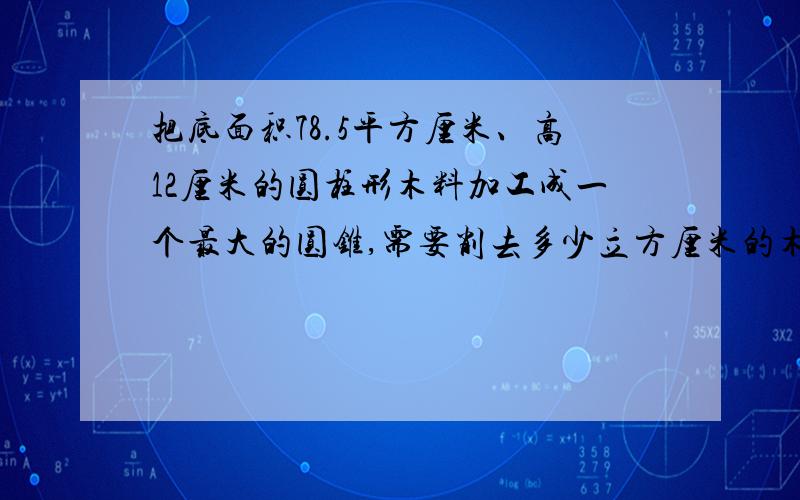 把底面积78.5平方厘米、高12厘米的圆柱形木料加工成一个最大的圆锥,需要削去多少立方厘米的木料?