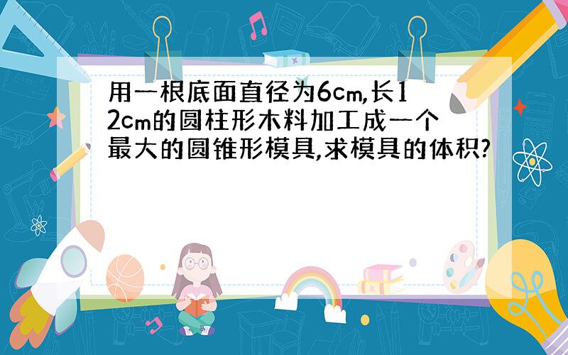 用一根底面直径为6cm,长12cm的圆柱形木料加工成一个最大的圆锥形模具,求模具的体积?