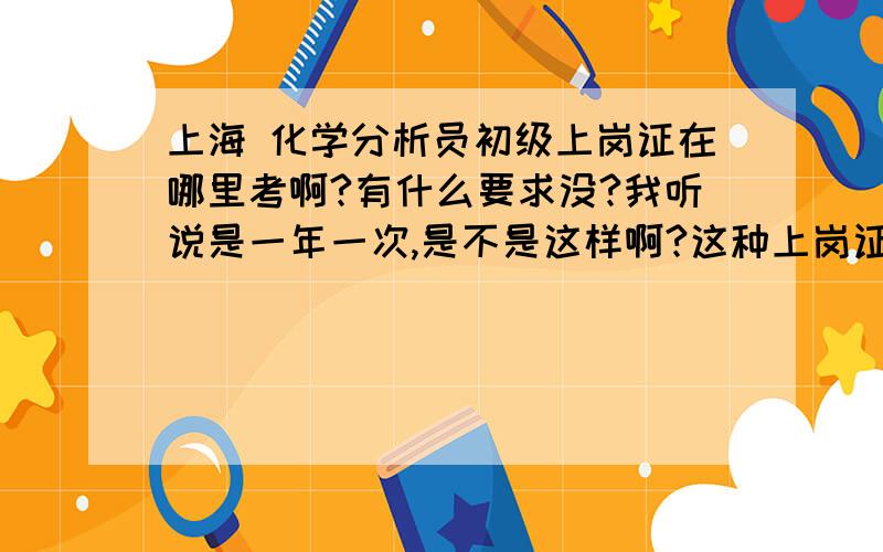 上海 化学分析员初级上岗证在哪里考啊?有什么要求没?我听说是一年一次,是不是这样啊?这种上岗证有哪几个等级啊?