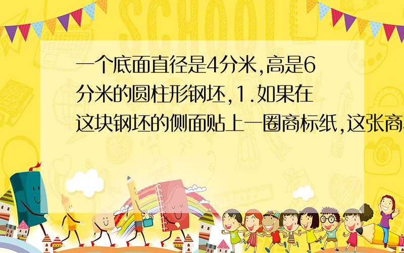 一个底面直径是4分米,高是6分米的圆柱形钢坯,1.如果在这块钢坯的侧面贴上一圈商标纸,这张商标纸的面积是