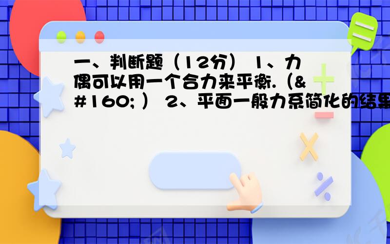 一、判断题（12分） 1、力偶可以用一个合力来平衡.（  ） 2、平面一般力系简化的结果是主矢和主